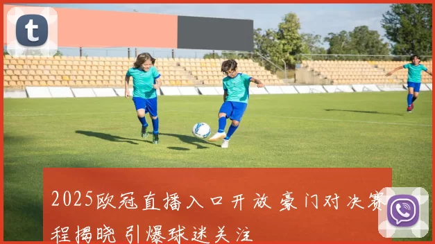 2025欧冠直播入口开放 豪门对决赛程揭晓 引爆球迷关注