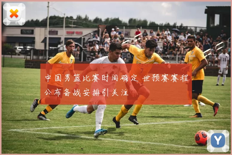 中国男篮比赛时间确定 世预赛赛程公布备战安排引关注