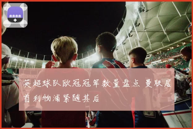 英超球队欧冠冠军数量盘点 曼联居首利物浦紧随其后
