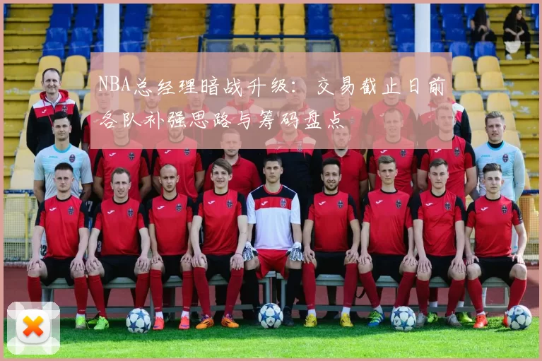 NBA总经理暗战升级：交易截止日前各队补强思路与筹码盘点