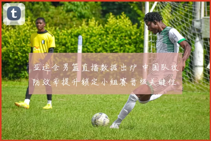 亚运会男篮直播数据出炉 中国队攻防效率提升锁定小组赛晋级关键位