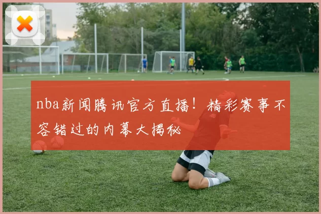 nba新闻腾讯官方直播！精彩赛事不容错过的内幕大揭秘
