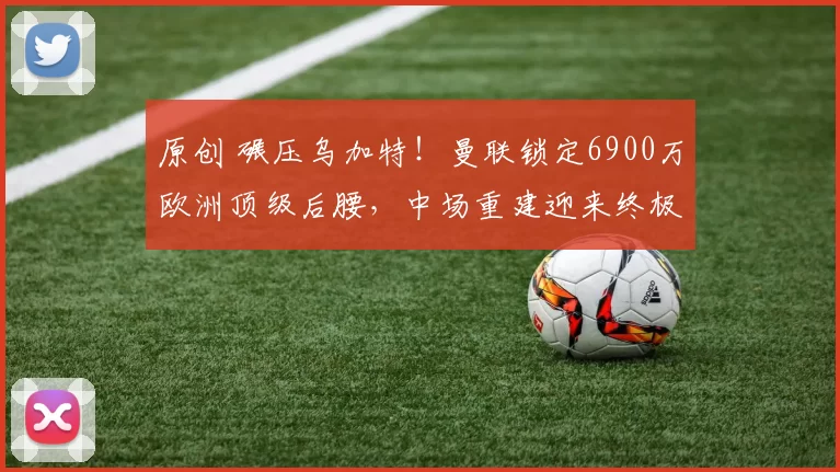 原创 碾压乌加特！曼联锁定6900万欧洲顶级后腰，中场重建迎来终极答案