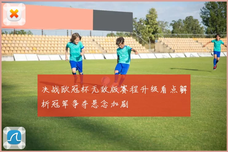 决战欧冠杯无敌版赛程升级看点解析冠军争夺悬念加剧