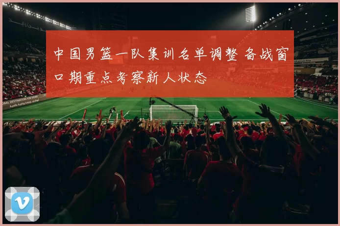 中国男篮一队集训名单调整 备战窗口期重点考察新人状态