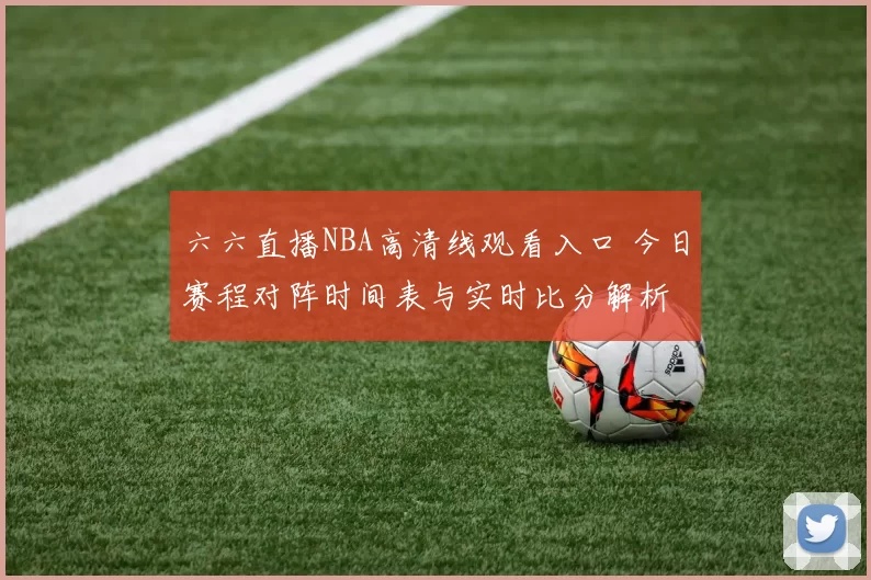 六六直播NBA高清线观看入口 今日赛程对阵时间表与实时比分解析