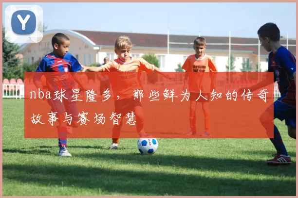 nba球星隆多，那些鲜为人知的传奇故事与赛场智慧