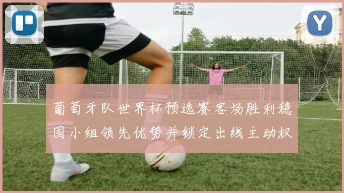 葡萄牙队世界杯预选赛客场胜利稳固小组领先优势并锁定出线主动权