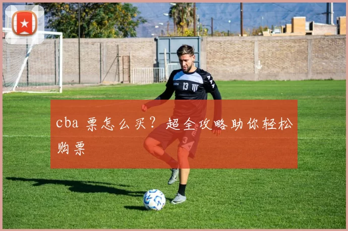 cba 票怎么买？超全攻略助你轻松购票