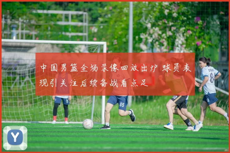 中国男篮全场录像回放出炉 球员表现引关注后续备战看点足