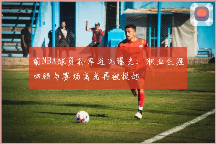 前NBA球员孙军近况曝光：职业生涯回顾与赛场高光再被提起