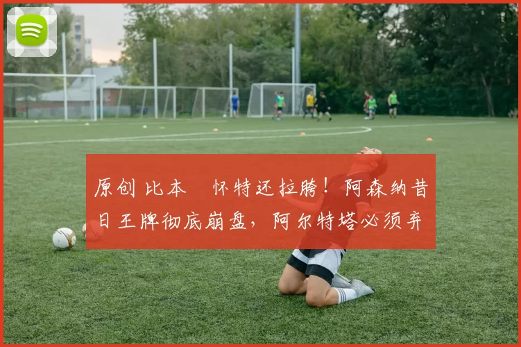 原创 比本・怀特还拉胯！阿森纳昔日王牌彻底崩盘，阿尔特塔必须弃用