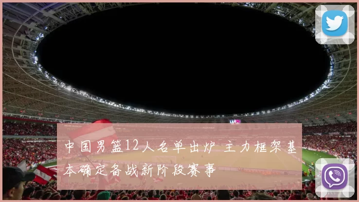 中国男篮12人名单出炉 主力框架基本确定备战新阶段赛事