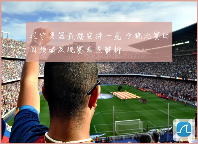 辽宁男篮直播安排一览 今晚比赛时间频道及观赛看点解析