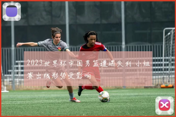 2023世界杯中国男篮遭遇失利 小组赛出线形势受影响
