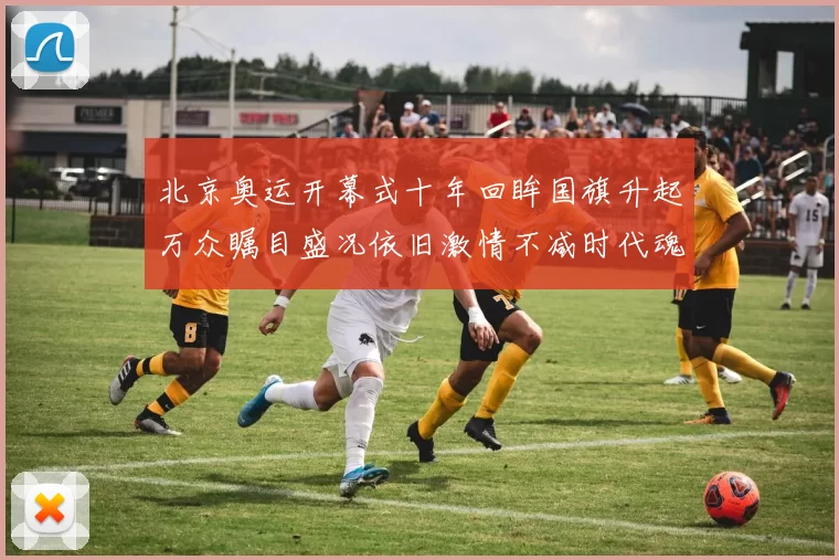 北京奥运开幕式十年回眸国旗升起万众瞩目盛况依旧激情不减时代魂