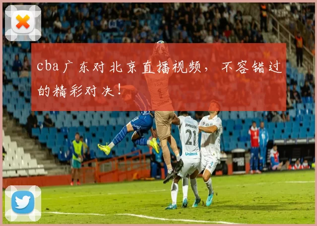 cba广东对北京直播视频，不容错过的精彩对决！