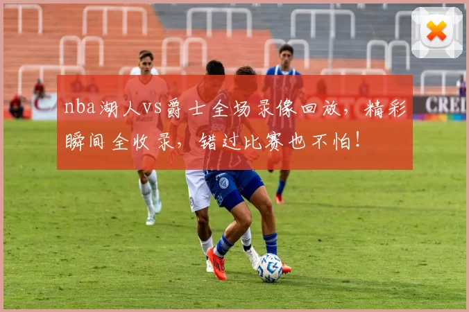 nba湖人vs爵士全场录像回放，精彩瞬间全收录，错过比赛也不怕！