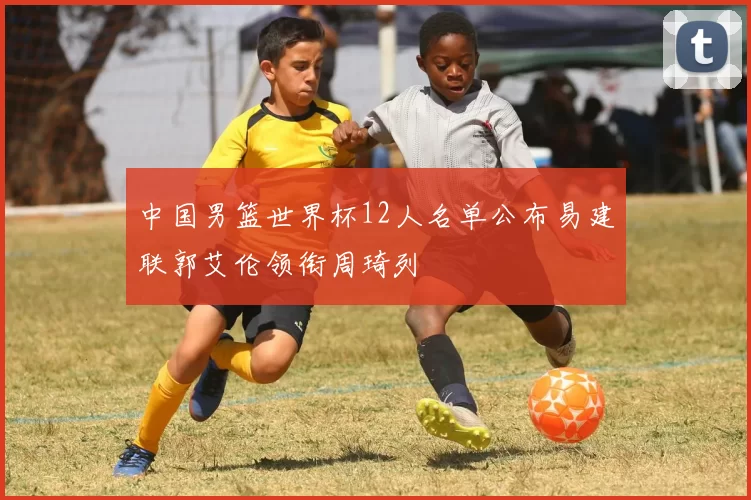 中国男篮世界杯12人名单公布易建联郭艾伦领衔周琦列
