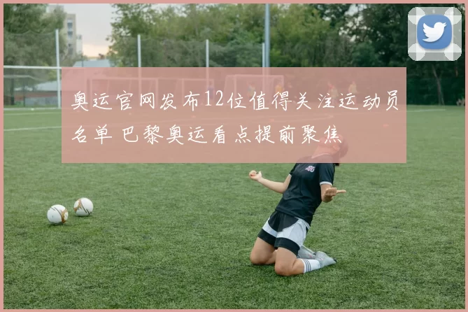 奥运官网发布12位值得关注运动员名单 巴黎奥运看点提前聚焦