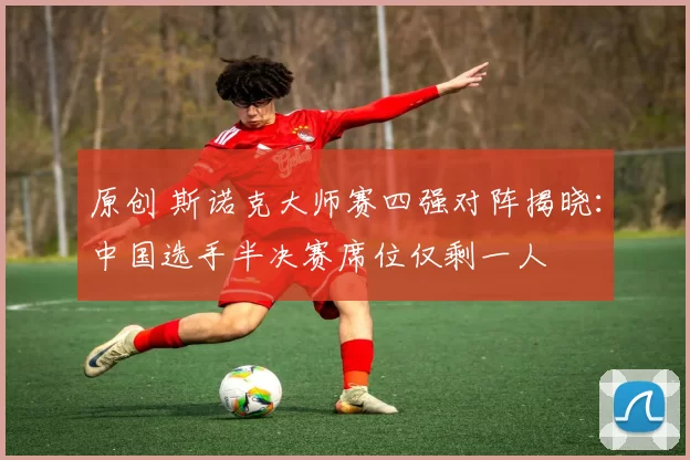 原创 斯诺克大师赛四强对阵揭晓：中国选手半决赛席位仅剩一人